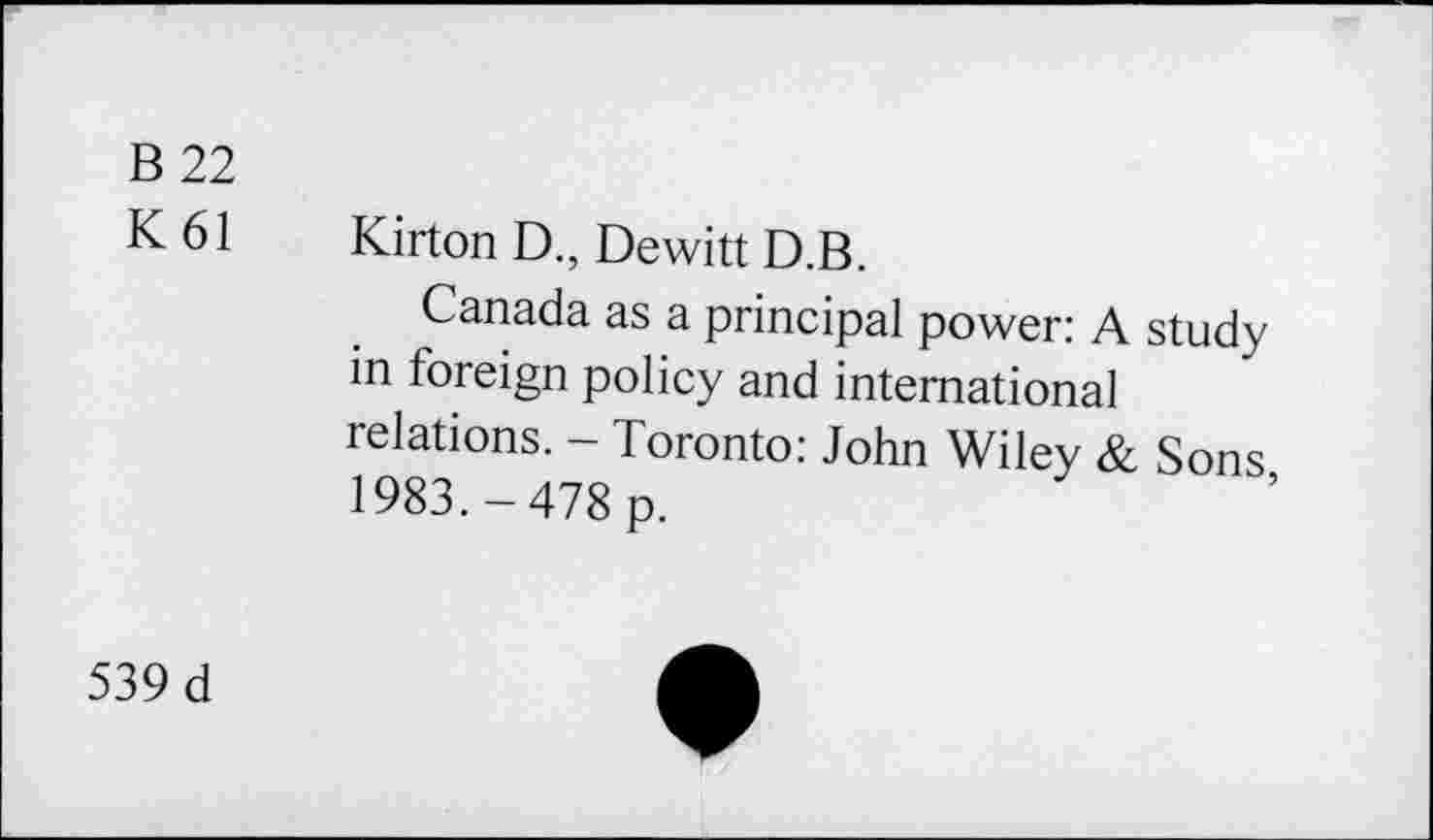 ﻿B 22
K 61 Kirton D., Dewitt D.B.
Canada as a principal power: A study in foreign policy and international relations. - Toronto: John Wiley & Sons 1983.-478 p.
539 d